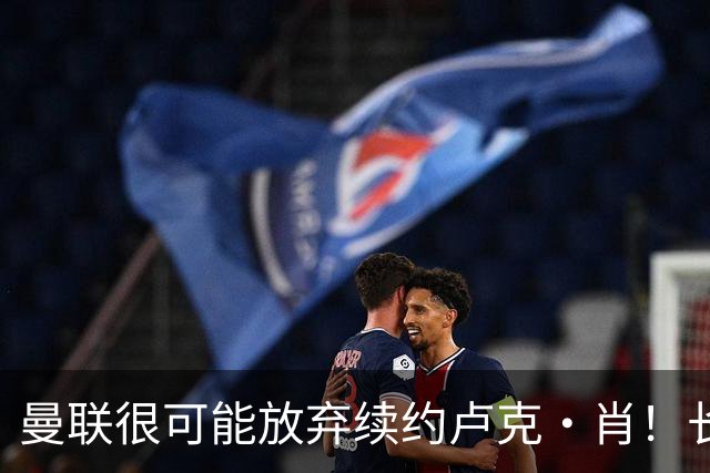 曼联很可能放弃续约卢克·肖！长期考察铁闸却没看上，或免费签一人